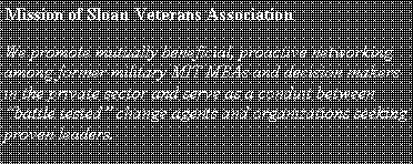 Text Box: Mission of Sloan Veterans AssociationWe promote mutually beneficial, proactive networking among former military MIT MBAs and decision makers in the private sector and serve as a conduit between �battle tested� change agents and organizations seeking proven leaders. 